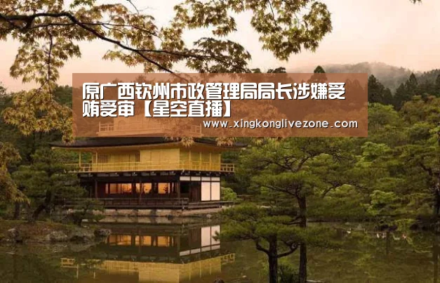 原广西钦州市政管理局局长涉嫌受贿受审【星空直播】(图2) 星空APP